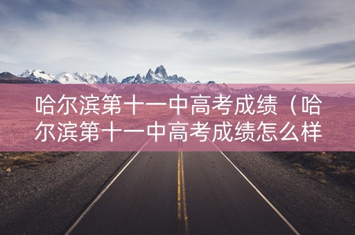 哈尔滨第十一中高考成绩(哈尔滨第十一中高考成绩怎么样) 哈尔滨第十一中高考成绩(哈尔滨第十一中高考成绩怎么样)