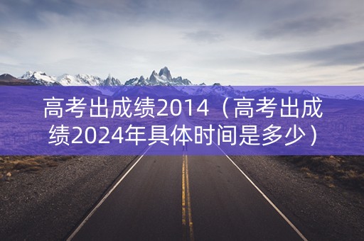 高考出成绩2014（高考出成绩2024年具体时间是多少）