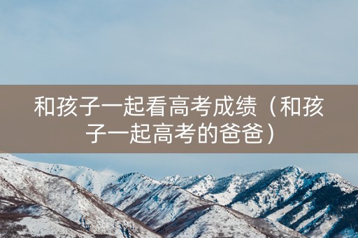 和孩子一起看高考成绩(和孩子一起高考的爸爸) 和孩子一起看高考成绩(和孩子一起高考的爸爸)