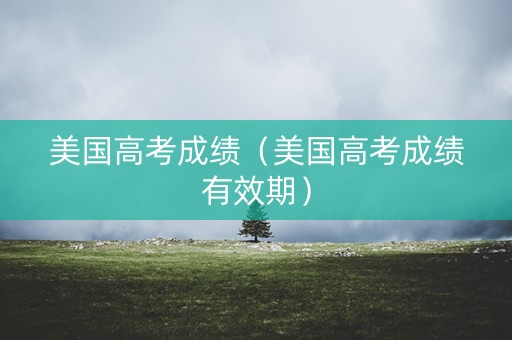 美国高考成绩(美国高考成绩有效期) 美国高考成绩(美国高考成绩有效期)