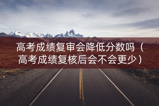 高考成绩复审会降低分数吗(高考成绩复核后会不会更少) 高考成绩复审会降低分数吗(高考成绩复核后会不会更少)