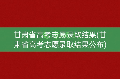 甘肃省高考志愿录取结果(甘肃省高考志愿录取结果公布) 甘肃省高考志愿录取结果(甘肃省高考志愿录取结果公布)
