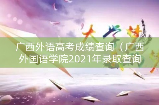 广西外语高考成绩查询(广西外国语学院2021年录取查询) 广西外语高考成绩查询(广西外国语学院2021年录取查询)