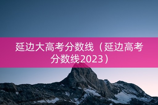 延边大高考分数线(延边高考分数线2023) 延边大高考分数线(延边高考分数线2023)