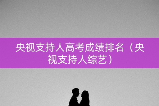 央视支持人高考成绩排名(央视支持人综艺) 央视支持人高考成绩排名(央视支持人综艺)