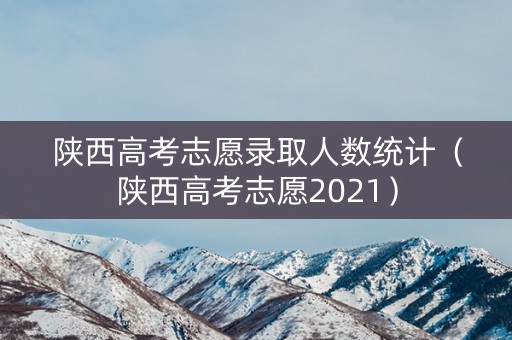 陕西高考志愿录取人数统计(陕西高考志愿2021) 陕西高考志愿录取人数统计(陕西高考志愿2021)