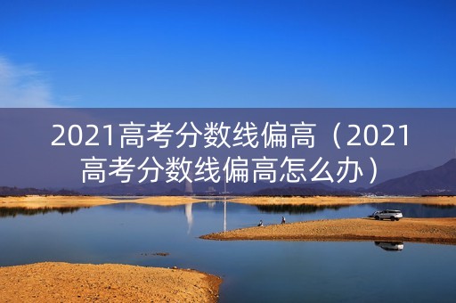 2021高考分数线偏高(2021高考分数线偏高怎么办) 2021高考分数线偏高(2021高考分数线偏高怎么办)