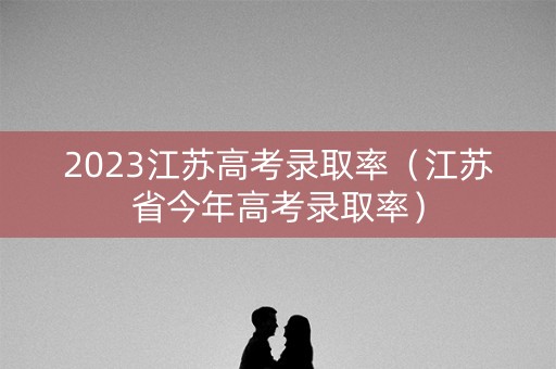 2023江苏高考录取率（江苏省今年高考录取率）