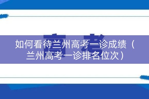 如何看待兰州高考一诊成绩（兰州高考一诊排名位次）