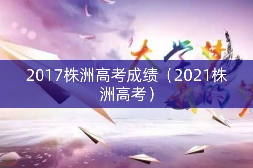 2017株洲高考成绩(2021株洲高考) 2017株洲高考成绩(2021株洲高考)