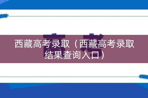 西藏高考录取（西藏高考录取结果查询入口）