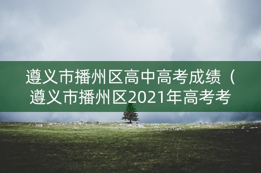 遵义市播州区高中高考成绩（遵义市播州区2021年高考考点）