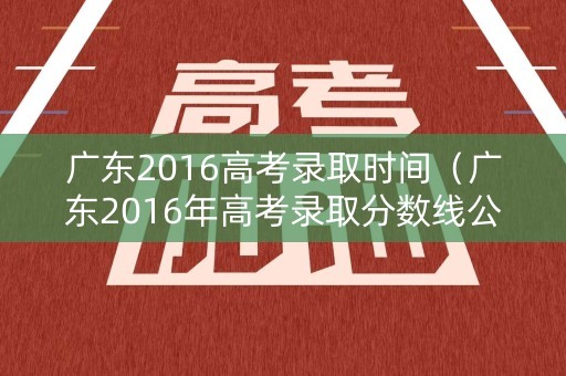 广东2016高考录取时间（广东2016年高考录取分数线公布）