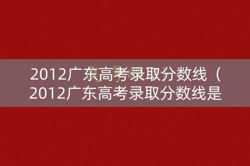 2012广东高考录取分数线(2012广东高考录取分数线是多少) 2012广东高考录取分数线(2012广东高考录取分数线是多少)