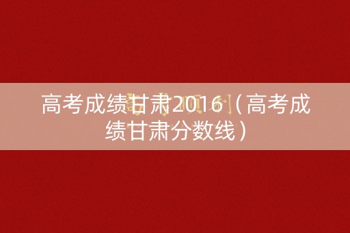 高考成绩甘肃2016(高考成绩甘肃分数线) 高考成绩甘肃2016(高考成绩甘肃分数线)