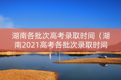 湖南各批次高考录取时间（湖南2021高考各批次录取时间）