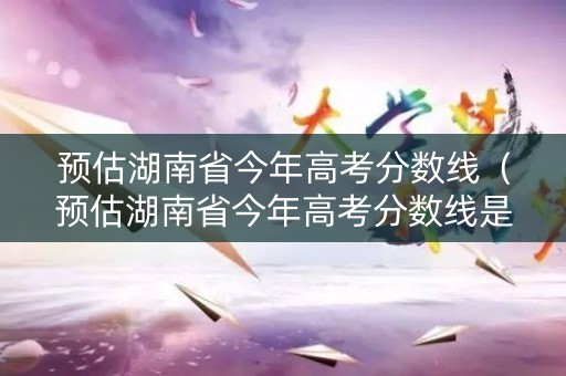 预估湖南省今年高考分数线(预估湖南省今年高考分数线是多少) 预估湖南省今年高考分数线(预估湖南省今年高考分数线是多少)
