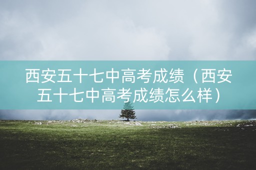 西安五十七中高考成绩(西安五十七中高考成绩怎么样) 西安五十七中高考成绩(西安五十七中高考成绩怎么样)