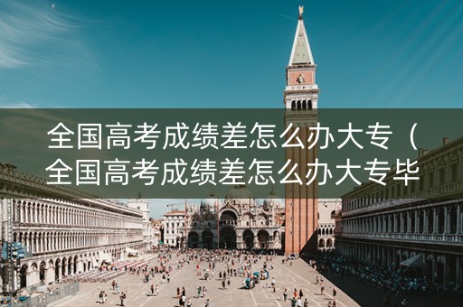 全国高考成绩差怎么办大专（全国高考成绩差怎么办大专毕业）