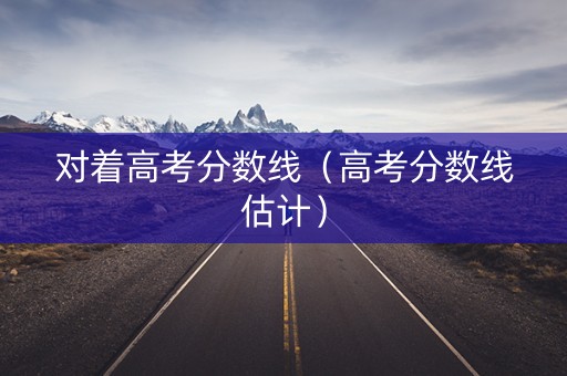对着高考分数线(高考分数线估计) 对着高考分数线(高考分数线估计)