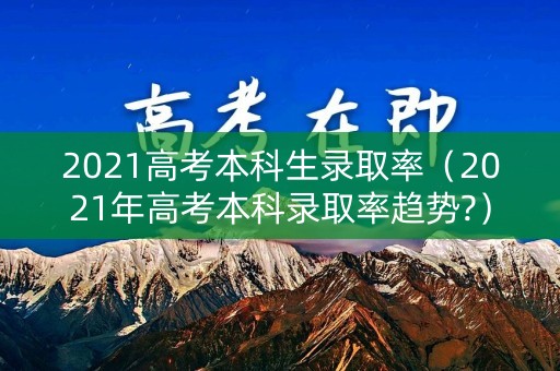 2021高考本科生录取率(2021年高考本科录取率趋势?) 2021高考本科生录取率(2021年高考本科录取率趋势?)