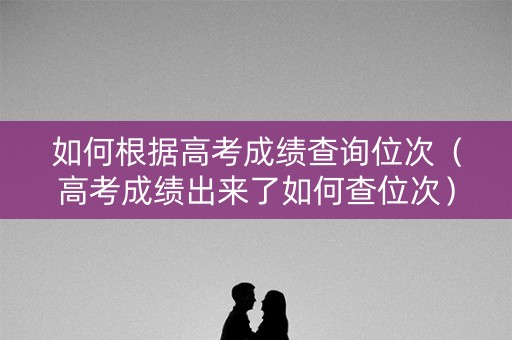 如何根据高考成绩查询位次(高考成绩出来了如何查位次) 如何根据高考成绩查询位次(高考成绩出来了如何查位次)