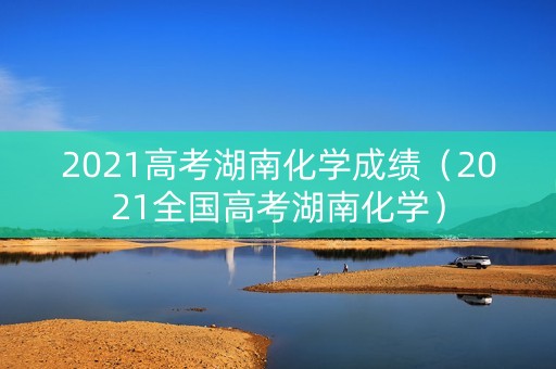2021高考湖南化学成绩(2021全国高考湖南化学) 2021高考湖南化学成绩(2021全国高考湖南化学)