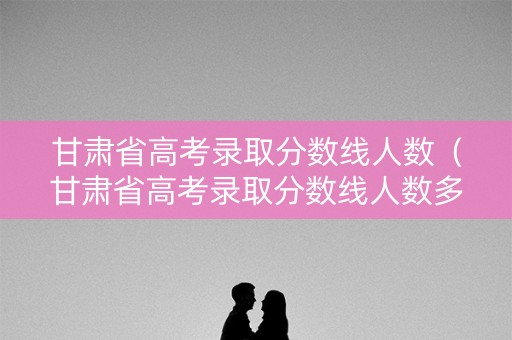 甘肃省高考录取分数线人数(甘肃省高考录取分数线人数多少) 甘肃省高考录取分数线人数(甘肃省高考录取分数线人数多少)