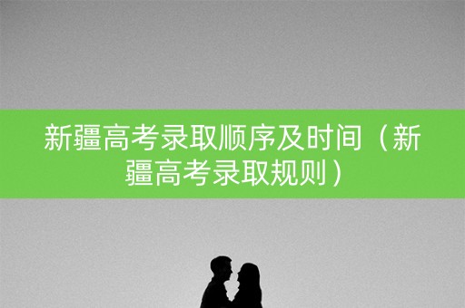 新疆高考录取顺序及时间（新疆高考录取规则）