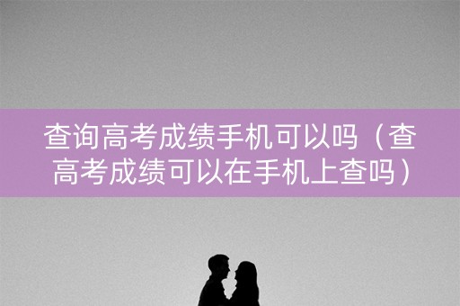 查询高考成绩手机可以吗（查高考成绩可以在手机上查吗）