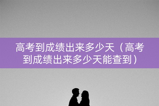 高考到成绩出来多少天（高考到成绩出来多少天能查到）