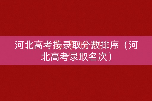 河北高考按录取分数排序(河北高考录取名次) 河北高考按录取分数排序(河北高考录取名次)