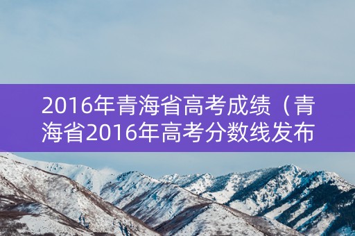 2016年青海省高考成绩(青海省2016年高考分数线发布) 2016年青海省高考成绩(青海省2016年高考分数线发布)
