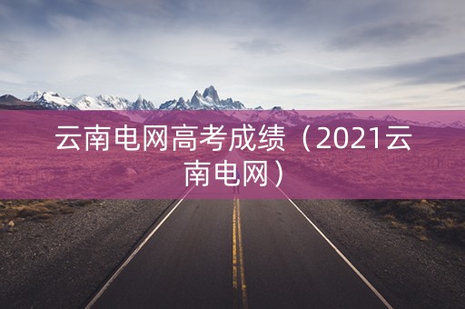 云南电网高考成绩(2021云南电网) 云南电网高考成绩(2021云南电网)