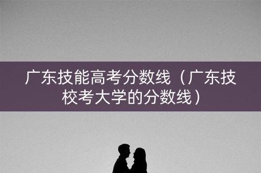 广东技能高考分数线(广东技校考大学的分数线) 广东技能高考分数线(广东技校考大学的分数线)