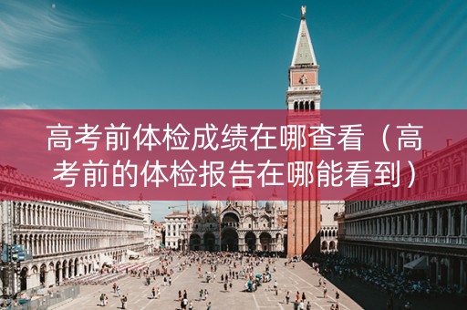 高考前体检成绩在哪查看(高考前的体检报告在哪能看到) 高考前体检成绩在哪查看(高考前的体检报告在哪能看到)