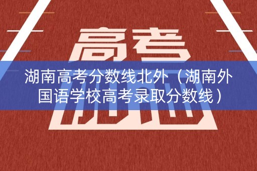 湖南高考分数线北外(湖南外国语学校高考录取分数线) 湖南高考分数线北外(湖南外国语学校高考录取分数线)