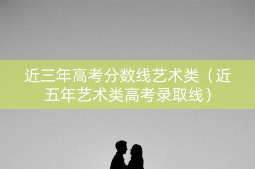 近三年高考分数线艺术类(近五年艺术类高考录取线) 近三年高考分数线艺术类(近五年艺术类高考录取线)