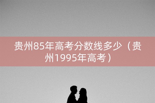 贵州85年高考分数线多少(贵州1995年高考) 贵州85年高考分数线多少(贵州1995年高考)
