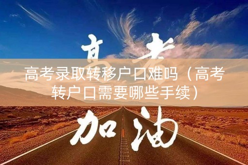 高考录取转移户口难吗（高考转户口需要哪些手续）