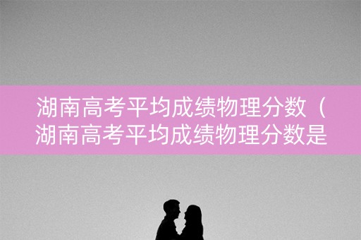 湖南高考平均成绩物理分数（湖南高考平均成绩物理分数是多少）