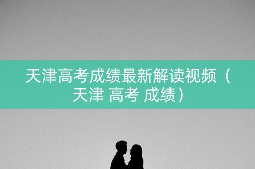 天津高考成绩最新解读视频（天津 高考 成绩）