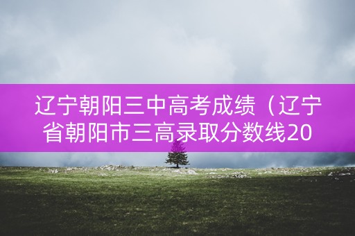 辽宁朝阳三中高考成绩（辽宁省朝阳市三高录取分数线2020）