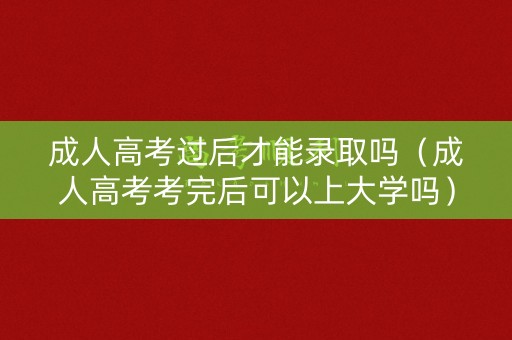 成人高考过后才能录取吗（成人高考考完后可以上大学吗）
