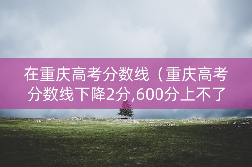 在重庆高考分数线（重庆高考分数线下降2分,600分上不了重本?）