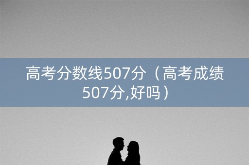 高考分数线507分(高考成绩507分,好吗) 高考分数线507分(高考成绩507分,好吗)