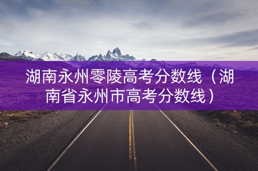 湖南永州零陵高考分数线(湖南省永州市高考分数线) 湖南永州零陵高考分数线(湖南省永州市高考分数线)