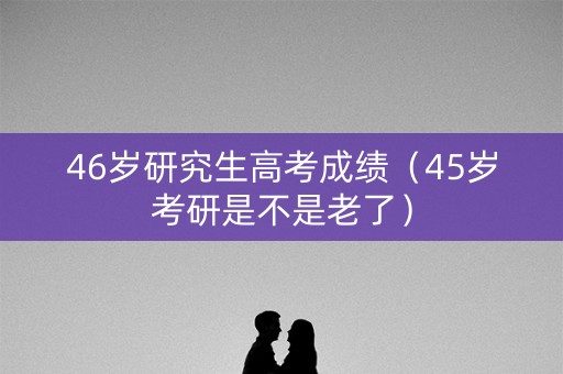 46岁研究生高考成绩(45岁考研是不是老了) 46岁研究生高考成绩(45岁考研是不是老了)