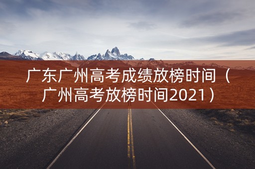 广东广州高考成绩放榜时间（广州高考放榜时间2021）