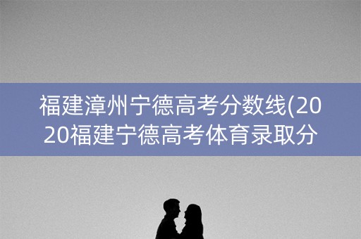 福建漳州宁德高考分数线(2020福建宁德高考体育录取分数线) 福建漳州宁德高考分数线(2020福建宁德高考体育录取分数线)